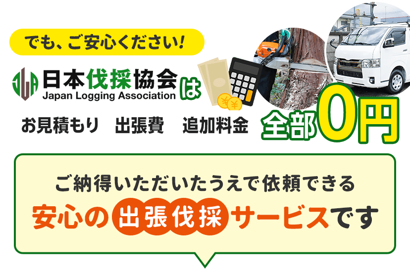 でも、ご安心ください!日本伐採協会はお見積もり、出張費、追加料金全部0円。ご納得いただいたうえで依頼できる安心の出張伐採サービスです。